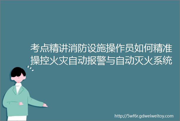 考点精讲消防设施操作员如何精准操控火灾自动报警与自动灭火系统